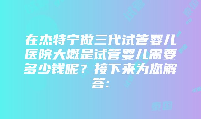 在杰特宁做三代试管婴儿医院大概是试管婴儿需要多少钱呢？接下来为您解答: