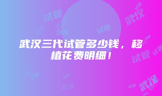 武汉三代试管多少钱，移植花费明细！