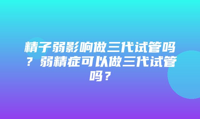 精子弱影响做三代试管吗？弱精症可以做三代试管吗？