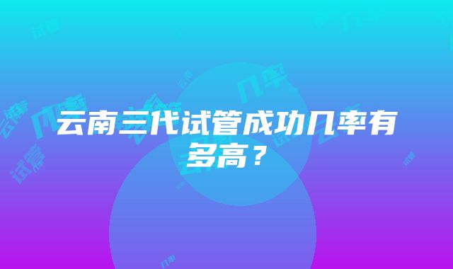 云南三代试管成功几率有多高？