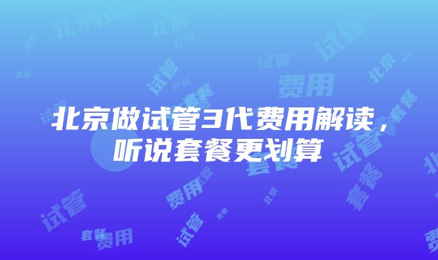 北京做试管3代费用解读，听说套餐更划算