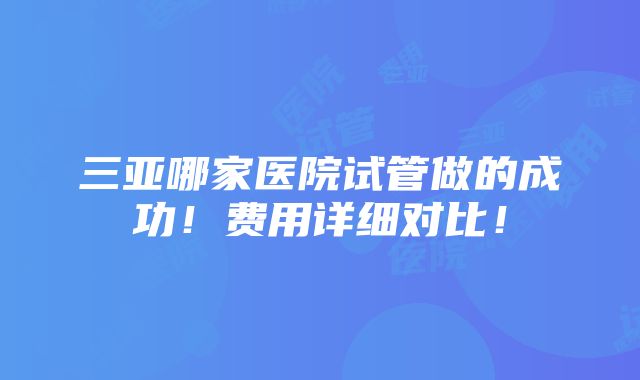 三亚哪家医院试管做的成功！费用详细对比！