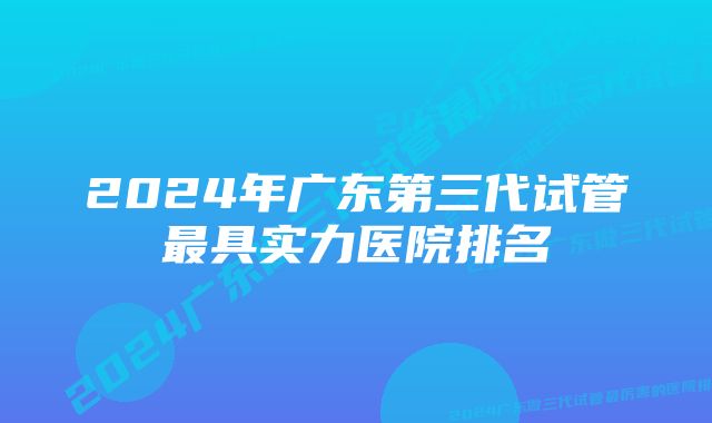 2024年广东第三代试管最具实力医院排名