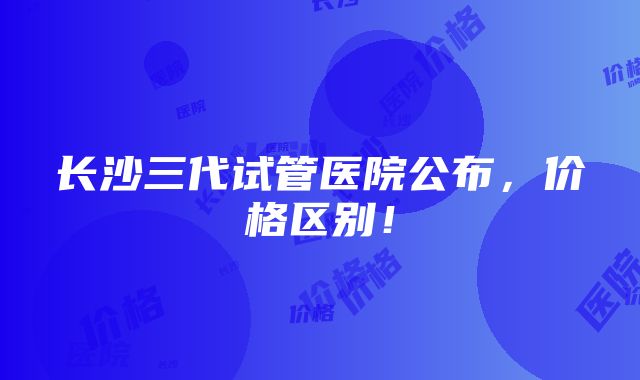 长沙三代试管医院公布，价格区别！