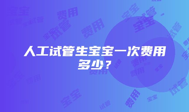 人工试管生宝宝一次费用多少？