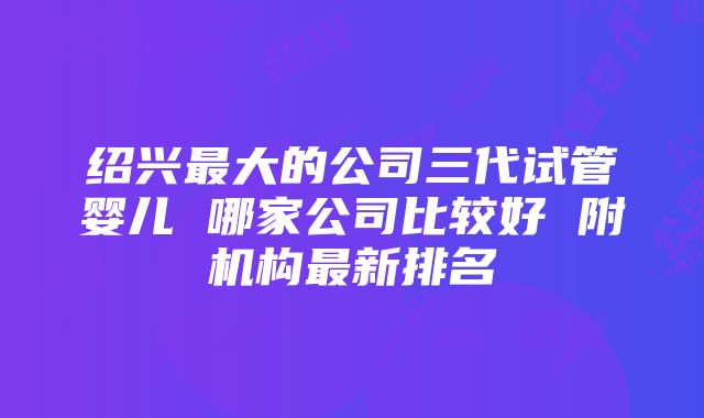 绍兴最大的公司三代试管婴儿 哪家公司比较好 附机构最新排名