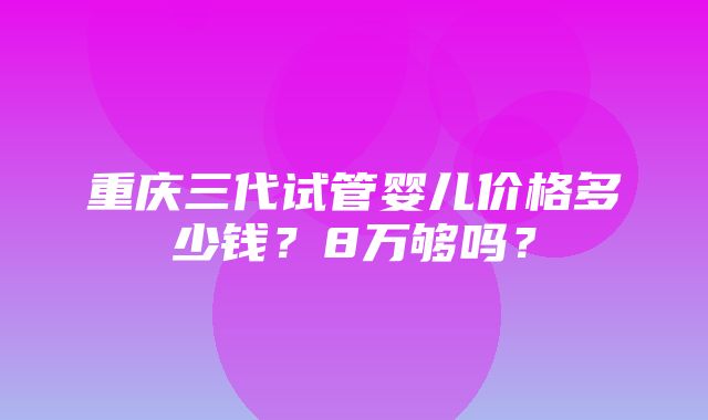 重庆三代试管婴儿价格多少钱？8万够吗？