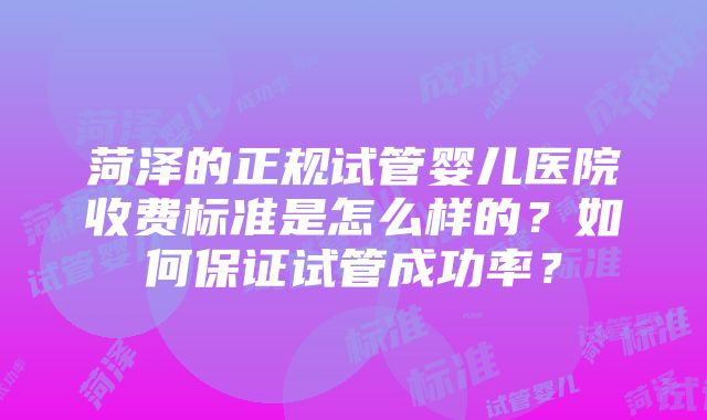 菏泽的正规试管婴儿医院收费标准是怎么样的？如何保证试管成功率？