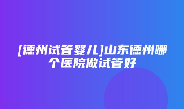 [德州试管婴儿]山东德州哪个医院做试管好