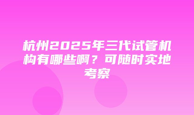 杭州2025年三代试管机构有哪些啊？可随时实地考察