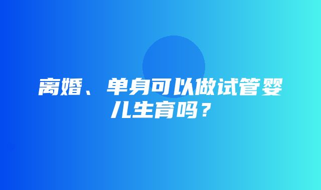 离婚、单身可以做试管婴儿生育吗？