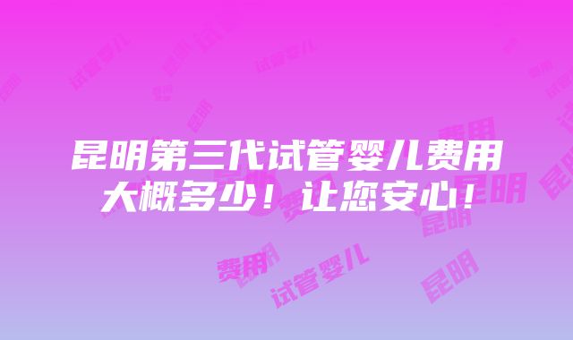 昆明第三代试管婴儿费用大概多少！让您安心！