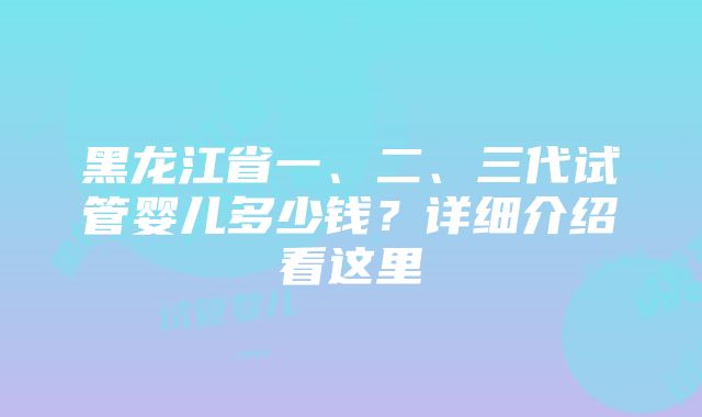 黑龙江省一、二、三代试管婴儿多少钱？详细介绍看这里