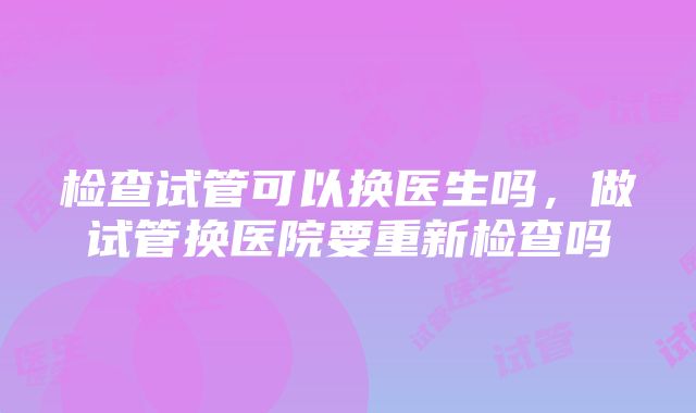 检查试管可以换医生吗，做试管换医院要重新检查吗