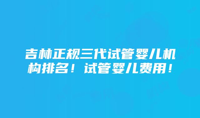 吉林正规三代试管婴儿机构排名！试管婴儿费用！