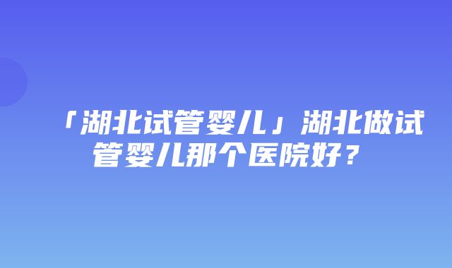 「湖北试管婴儿」湖北做试管婴儿那个医院好？