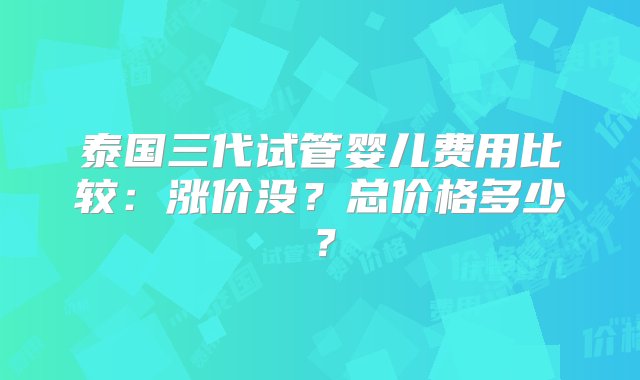 泰国三代试管婴儿费用比较：涨价没？总价格多少？