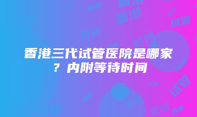 香港三代试管医院是哪家？内附等待时间