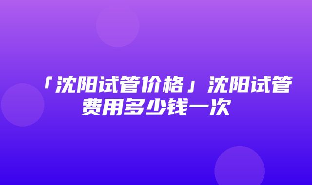 「沈阳试管价格」沈阳试管费用多少钱一次