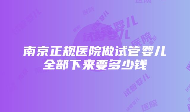 南京正规医院做试管婴儿全部下来要多少钱