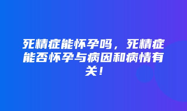 死精症能怀孕吗，死精症能否怀孕与病因和病情有关！