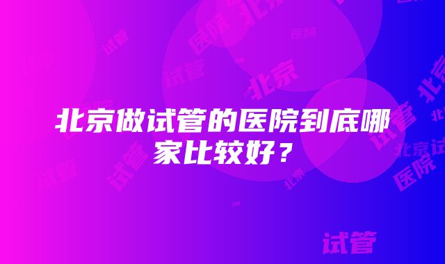 北京做试管的医院到底哪家比较好？