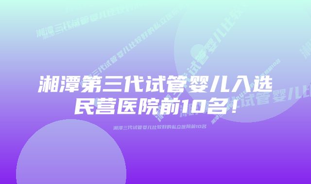 湘潭第三代试管婴儿入选民营医院前10名！