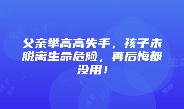 父亲举高高失手，孩子未脱离生命危险，再后悔都没用！