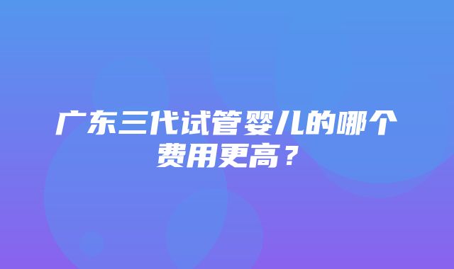 广东三代试管婴儿的哪个费用更高？