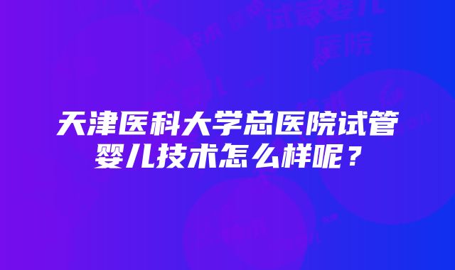 天津医科大学总医院试管婴儿技术怎么样呢？