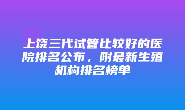 上饶三代试管比较好的医院排名公布，附最新生殖机构排名榜单