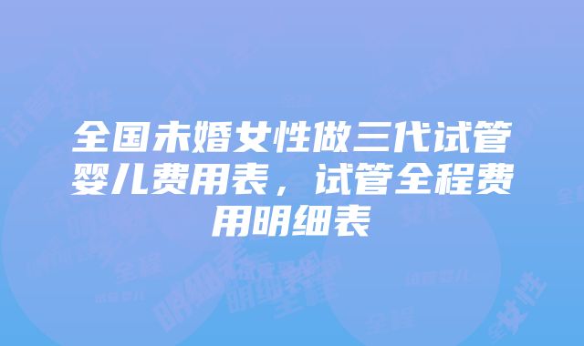 全国未婚女性做三代试管婴儿费用表，试管全程费用明细表