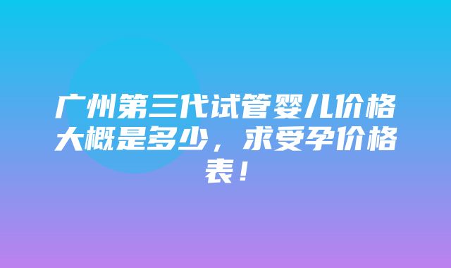 广州第三代试管婴儿价格大概是多少，求受孕价格表！