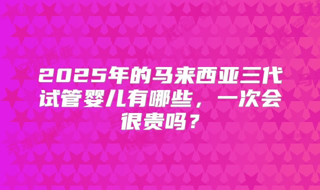 2025年的马来西亚三代试管婴儿有哪些，一次会很贵吗？