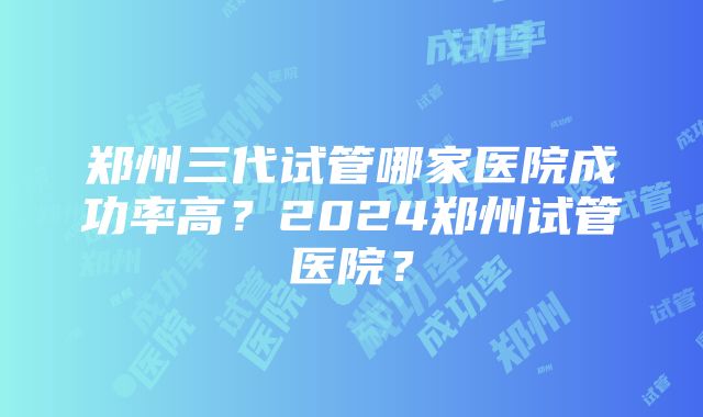 郑州三代试管哪家医院成功率高？2024郑州试管医院？