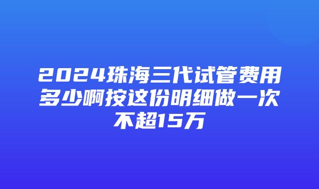 2024珠海三代试管费用多少啊按这份明细做一次不超15万