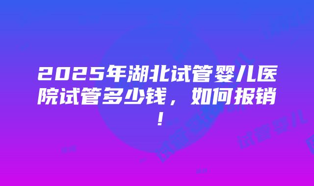 2025年湖北试管婴儿医院试管多少钱，如何报销！