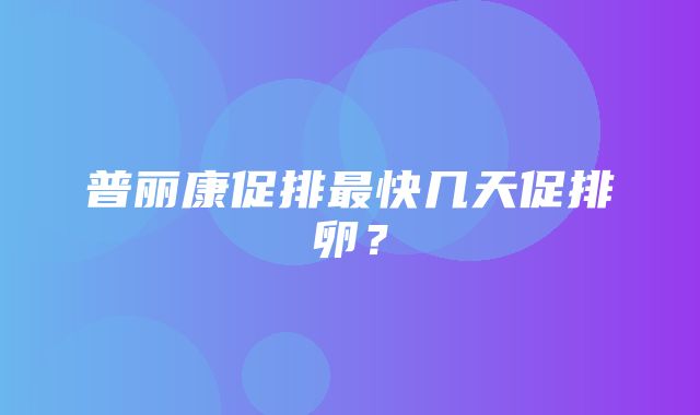 普丽康促排最快几天促排卵？