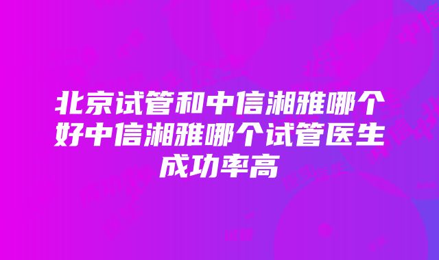 北京试管和中信湘雅哪个好中信湘雅哪个试管医生成功率高