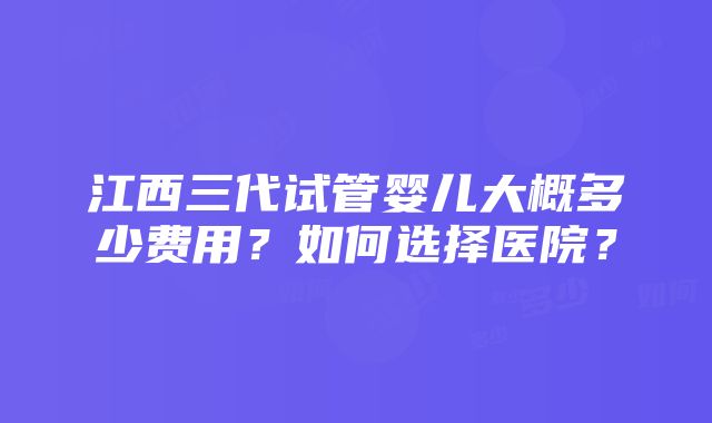 江西三代试管婴儿大概多少费用？如何选择医院？