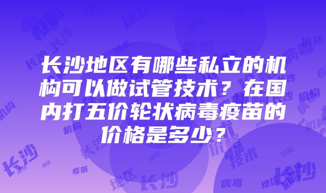 长沙地区有哪些私立的机构可以做试管技术？在国内打五价轮状病毒疫苗的价格是多少？