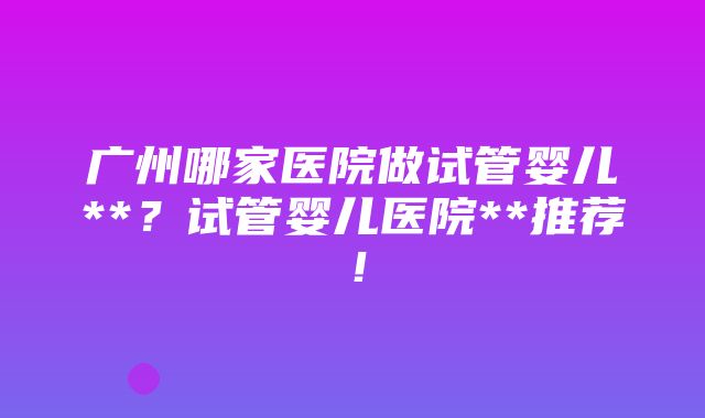 广州哪家医院做试管婴儿**？试管婴儿医院**推荐！