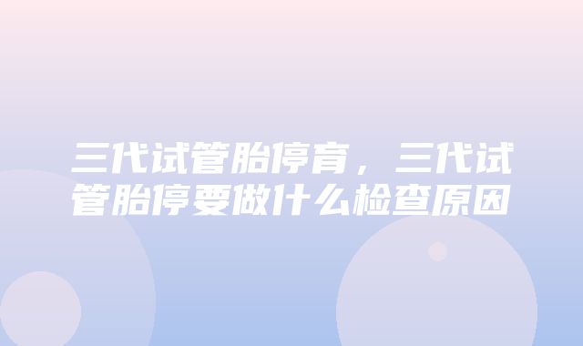 三代试管胎停育，三代试管胎停要做什么检查原因