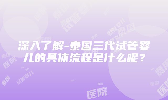 深入了解-泰国三代试管婴儿的具体流程是什么呢？