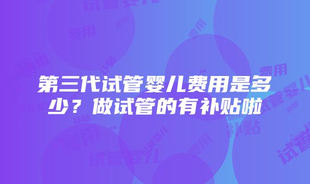 第三代试管婴儿费用是多少？做试管的有补贴啦