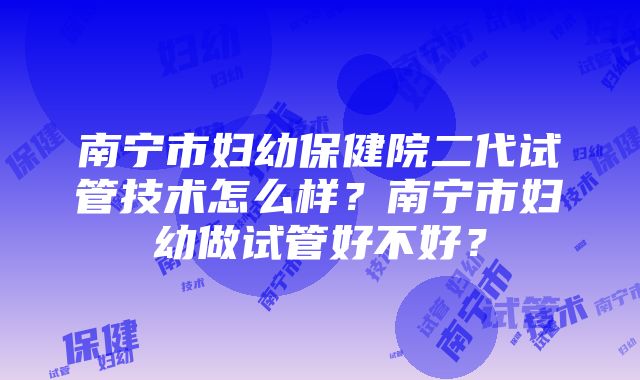 南宁市妇幼保健院二代试管技术怎么样？南宁市妇幼做试管好不好？