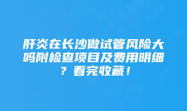 肝炎在长沙做试管风险大吗附检查项目及费用明细？看完收藏！