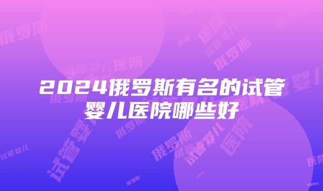 2024俄罗斯有名的试管婴儿医院哪些好