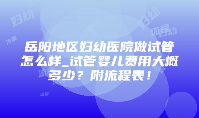 岳阳地区妇幼医院做试管怎么样_试管婴儿费用大概多少？附流程表！