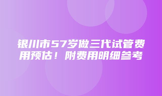 银川市57岁做三代试管费用预估！附费用明细参考